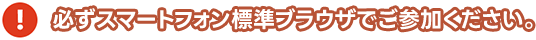 必ずスマートフォン標準ブラウザでご参加ください。